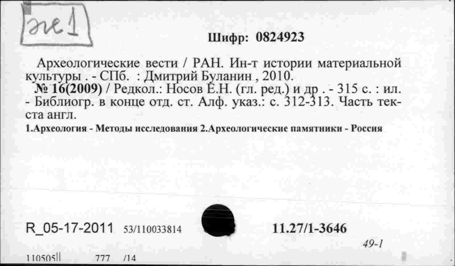 ﻿
Шифр: 0824923
Археологические вести ! РАН. Ин-т истории материальной культуры . - СПб. : Дмитрий Буланин ,2010.
№ 16(2009) / Редкол.: Носов Е.Н. (гл. ред.) и др . - 315 с. : ил.
- Библиогр. в конце отд. ст. Алф. указ.: с. 312-313. Часть текста англ.
І.Археология - Методы исследовании 2.Археологические памятники - Россия
R_05-17-2011 53/110033814
11.27/1-3646
49-1
11О5О5ІІ
777 /14